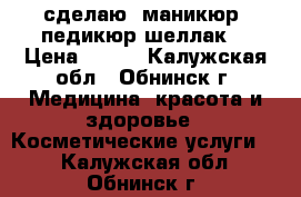 сделаю  маникюр, педикюр,шеллак. › Цена ­ 300 - Калужская обл., Обнинск г. Медицина, красота и здоровье » Косметические услуги   . Калужская обл.,Обнинск г.